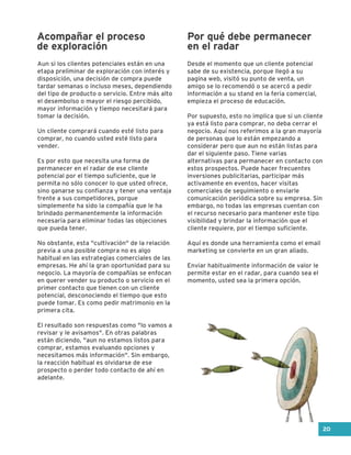 Aun si los clientes potenciales están en una
etapa preliminar de exploración con interés y
disposición, una decisión de compra puede
tardar semanas o incluso meses, dependiendo
del tipo de producto o servicio. Entre más alto
el desembolso o mayor el riesgo percibido,
mayor información y tiempo necesitará para
tomar la decisión.
Un cliente comprará cuando esté listo para
comprar, no cuando usted esté listo para
vender.
Es por esto que necesita una forma de
permanecer en el radar de ese cliente
potencial por el tiempo suficiente, que le
permita no sólo conocer lo que usted ofrece,
sino ganarse su confianza y tener una ventaja
frente a sus competidores, porque
simplemente ha sido la compañía que le ha
brindado permanentemente la información
necesaria para eliminar todas las objeciones
que pueda tener.
No obstante, esta "cultivación" de la relación
previa a una posible compra no es algo
habitual en las estrategias comerciales de las
empresas. He ahí la gran oportunidad para su
negocio. La mayoría de compañías se enfocan
en querer vender su producto o servicio en el
primer contacto que tienen con un cliente
potencial, desconociendo el tiempo que esto
puede tomar. Es como pedir matrimonio en la
primera cita.
El resultado son respuestas como "lo vamos a
revisar y le avisamos". En otras palabras
están diciendo, "aun no estamos listos para
comprar, estamos evaluando opciones y
necesitamos más información". Sin embargo,
la reacción habitual es olvidarse de ese
prospecto o perder todo contacto de ahí en
adelante.
Desde el momento que un cliente potencial
sabe de su existencia, porque llegó a su
pagina web, visitó su punto de venta, un
amigo se lo recomendó o se acercó a pedir
información a su stand en la feria comercial,
empieza el proceso de educación.
Por supuesto, esto no implica que si un cliente
ya está listo para comprar, no deba cerrar el
negocio. Aquí nos referimos a la gran mayoría
de personas que lo están empezando a
considerar pero que aun no están listas para
dar el siguiente paso. Tiene varias
alternativas para permanecer en contacto con
estos prospectos. Puede hacer frecuentes
inversiones publicitarias, participar más
activamente en eventos, hacer visitas
comerciales de seguimiento o enviarle
comunicación periódica sobre su empresa. Sin
embargo, no todas las empresas cuentan con
el recurso necesario para mantener este tipo
visibilidad y brindar la información que el
cliente requiere, por el tiempo suficiente.
Aquí es donde una herramienta como el email
marketing se convierte en un gran aliado.
Enviar habitualmente información de valor le
permite estar en el radar, para cuando sea el
momento, usted sea la primera opción.
Acompañar el proceso
de exploración
Por qué debe permanecer
en el radar
20
 