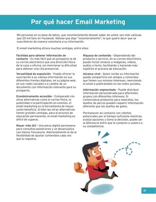 Por qué hacer Email Marketing
Mil personas en su base de datos, que voluntariamente desean saber de usted, son más valiosas
que 25 mil fans en Facebook. Nótese que digo "voluntariamente", lo que quiere decir que se
suscribieron de manera voluntaria a su información.
El email marketing ofrece muchas ventajas, entre ellas:
Facilidad para obtener información de
contacto - Es más fácil que un prospecto le de
su correo electrónico que una dirección física
de la casa u oficina, sin mencionar la dificultad
para obtener una cita presencial.
Versatilidad de exposición - Puede ofrecer la
suscripción a su valiosa información en sus
diferentes frentes digitales, en su página web,
en sus redes sociales o a cambio de un
documento con información relevante para su
prospecto.
Económicamente accesible - Comparado con
otras alternativas como el correo físico, la
publicidad o la participación en eventos, el
email marketing es la herramienta de mayor
costo-beneficio. Si bien las otras alternativas
tienen grandes ventajas, para el proceso de
educación permanente, el email marketing es
difícil de superar.
Mayor vida útil - Una pieza digital permanece
para consultas posteriores y se desactualiza
con menos frecuencia. Adicionalmente le da la
flexibilidad de ajustar contenidos cada vez
que lo requiera.
Riqueza de contenido - Dependiendo del
producto o servicio, en su correo electrónico
puede incluir enlaces a imágenes, videos,
audios o texto, facilitando y haciendo más
explícito el proceso de educación.
Alcance viral - Quien recibe su información
puede compartirla con amigos y conocidos
que tienen sus mismos intereses, reenviando
el email o publicándolo en las redes sociales.
Información segmentada - Puede distribuir
información personalizada para diferentes
grupos con diferentes intereses. Si
comercializa productos para mascotas, los
dueños de perros pueden requerir información
diferente que los dueños de gatos.
Permanecer en contacto con clientes
potenciales por el tiempo suficiente mientras
evalúa opciones y toma la decisión, puede ser
la diferencia entre que le compren a usted o a
su competencia.
21
 
