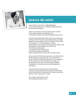 Acerca del autor
David Gómez es Director de Bien Pensado
(www.bienpensado.com), compañía especializada en
recursos de marketing.
Autor de los libros El día que David venció a Goliat
(www.eldiaquedavidvencioagoliat.com)
y Facebook Toolbox (www.librofacebooktoolbox.com).
Comparte semanalmente útiles ideas de marketing en
el blog de Bien Pensado (www.bienpensado.com/blog),
apoya sus comunidades online de más de 140 mil fans
en Facebook y 7 mil seguidores en Twitter
(catalogado como una de las 90 cuentas de Twitter más
influyentes en Social Media en el 2012 por
TodoStartUp de España),
y su popular boletín electrónico
(www.bienpensado.com/boletin)
llega semanalmente a más de 30 mil empresarios.
En sus más de 20 años de experiencia, ha sido Director
de Marketing en Varta Rayovac, Avery Dennison y
Grupo Latino de Publicidad; docente en los posgrados
de mercadeo de la Universidad de los Andes y la
Universidad Javeriana; y ha asesorado múltiples
compañías en el desarrollo de sus estrategias de
marketing.
Administrador de Empresas de la Universidad
Javeriana, Especialista en Psicología del Consumidor
de la Konrad Lorenz y MBA de Icesi-Tulane University.
Nació en Cali, Colombia, en 1970.
Para mayor información visite
www.davidgomezgomez.com.
22
 
