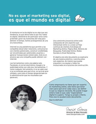 es que el mundo es digital
No es que el marketing sea digital,
El montarse en la ola digital no es algo que sea
tendencia, es que ahora todo lo que nos rodea
es digital. Abstenerse de participar sería como
pretender parar las manecillas del reloj para
detener el tiempo. Somos protagonistas de una
era maravillosa.
Internet es una plataforma que permite a las
compañías desarrollar relaciones, comunicarse
con clientes potenciales, construir credibilidad,
ser encontradas por potenciales usuarios y
generar transacciones comerciales. Este es el
alcance que una compañía puede obtener con
internet.
Las herramientas como una página web,
Facebook, el correo electrónico, Google y la
publicidad online son sólo eso, herramientas. Y
como cualquier herramienta, si no se sabe usar
o no se entiende para qué sirve, no será de gran
utilidad y será más el tiempo desperdiciado en
la administración que los resultados que
generará.
Una coherente presencia online está
compuesta de seis aspectos que
interactúan entre sí y crean un flujo
continuo de clientes: Estrategia de
Marketing Online, Página Web, Motores de
Búsqueda, Publicidad Online, Redes
Sociales & Email Marketing.
El objetivo de este documento es explicarle
de una manera práctica y sencilla estos
seis aspectos, de manera que pueda
orquestar a su equipo y todos los
involucrados en el proceso de construcción.
2
Como empresario no tiene que ser experto
en marketing online, sólo tiene que tener
claro para qué sirve cada cosa y así definir
lo que su negocio necesita. No puede tragar
entero todo lo que cada “especialista”
digital le sugiere. Tenga su propio criterio.
Para eso le ayudará este documento.
Que lo disfrute!
David Gómez
Director de Bien Pensado
www.bienpensado.com
 