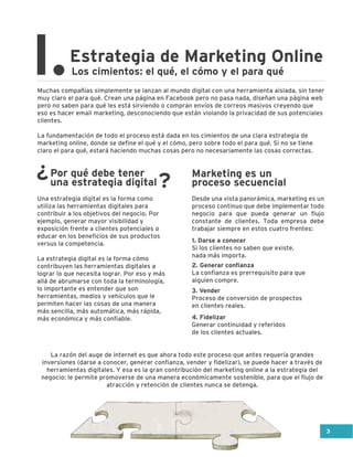 Los cimientos: el qué, el cómo y el para quéI.Estrategia de Marketing Online
Muchas compañías simplemente se lanzan al mundo digital con una herramienta aislada, sin tener
muy claro el para qué. Crean una página en Facebook pero no pasa nada, diseñan una página web
pero no saben para qué les está sirviendo o compran envíos de correos masivos creyendo que
eso es hacer email marketing, desconociendo que están violando la privacidad de sus potenciales
clientes.
La fundamentación de todo el proceso está dada en los cimientos de una clara estrategia de
marketing online, donde se define el qué y el cómo, pero sobre todo el para qué. Si no se tiene
claro el para qué, estará haciendo muchas cosas pero no necesariamente las cosas correctas.
La razón del auge de internet es que ahora todo este proceso que antes requería grandes
inversiones (darse a conocer, generar confianza, vender y fidelizar), se puede hacer a través de
herramientas digitales. Y esa es la gran contribución del marketing online a la estrategia del
negocio: le permite promoverse de una manera económicamente sostenible, para que el flujo de
atracción y retención de clientes nunca se detenga.
Una estrategia digital es la forma como
utiliza las herramientas digitales para
contribuir a los objetivos del negocio. Por
ejemplo, generar mayor visibilidad y
exposición frente a clientes potenciales o
educar en los beneficios de sus productos
versus la competencia.
La estrategia digital es la forma cómo
contribuyen las herramientas digitales a
lograr lo que necesita lograr. Por eso y más
allá de abrumarse con toda la terminología,
lo importante es entender que son
herramientas, medios y vehículos que le
permiten hacer las cosas de una manera
más sencilla, más automática, más rápida,
más económica y más confiable.
Desde una vista panorámica, marketing es un
proceso continuo que debe implementar todo
negocio para que pueda generar un flujo
constante de clientes. Toda empresa debe
trabajar siempre en estos cuatro frentes:
Por qué debe tener
una estrategia digital ?¿ Marketing es un
proceso secuencial
1. Darse a conocer
Si los clientes no saben que existe,
nada más importa.
2. Generar confianza
La confianza es prerrequisito para que
alguien compre.
3. Vender
Proceso de conversión de prospectos
en clientes reales.
4. Fidelizar
Generar continuidad y referidos
de los clientes actuales.
3
 