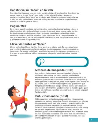 Construya su “local” en la web
Por más atractivas que sean las redes sociales, toda estrategia online debe tener su
propia casa, su propio "local" para poder recibir a los visitantes y seguir en
contacto con ellos. Este “local” es su página web. Sin esto, cualquier otra iniciativa
(redes sociales, publicidad o email marketing) estarán incompletas, especialmente
cuando se trata de generar ventas.
Es el eje de su estrategia de marketing online y como tal, la encargada de educar a
clientes potenciales en beneficios y razones de por qué usted es una mejor opción.
Es donde convergen todos sus esfuerzos, donde hospeda su contenido y donde
convierte visitantes en base de datos. Como todo buen “local”, su página debe ser
una gran experiencia para el visitante (fácil de recorrer, que encuentre lo que busca
y que sepa cuál es el siguiente paso).
Llevar visitantes al local significa llevar gente a su página web. De poco sirve tener
una excelente página con contenido valioso, si quienes pueden estar interesados no
la conocen. Para darle visibilidad y amplificar la exposición piense en implementar el
trío para la generación de tráfico: motores de búsqueda, publicidad online y redes
sociales.
Los motores de búsqueda son una importante fuente de
visitantes a su página, personas que han manifestado
expresamente su interés en el contenido que usted ofrece. Sin
embargo, para que este contenido aparezca en las búsquedas y
estas personas lo encuentren, debe estar "optimizado" dentro de
su página. Que el contenido esté optimizado quiere decir que
tenga los elementos que Google tiene en cuenta para asignarle
una posición en el ranking y saber cuándo le muestra qué a quién
(entre los múltiples aspectos, las palabras clave juegan un papel
fundamental).
Si bien aparecer en las búsquedas orgánicas (sin pagar) es
deseable, no siempre es posible. Por eso aparecer en las mismas
búsquedas con publicidad relacionada es una alternativa. La
publicidad online de pago por clic, como el caso de Google
Adwords, tiene una gran ventaja sobre la publicidad tradicional y
es que sólo paga cuando alguien da clic en su anuncio. Sin
embargo, para sacar el máximo provecho de esta inversión debe
diseñar publicidad accionable (que invite a un paso siguiente),
ofreciendo información de valor que sea irresistible para sus
clientes potenciales.
Pagina Web
Lleve visitantes al "local"
Motores de búsqueda (SEO)
Publicidad online (SEM)
5
 