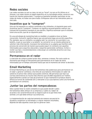 La decisión de compra puede tardar días, semanas o meses. Por esta razón es
necesario que tenga un mecanismo para permanecer en el radar de estos
interesados por el tiempo suficiente hasta que sea el momento de tomar la decisión.
El Email Marketing es una de las herramientas más poderosas para permanecer en
el radar y generar confianza. Una lista de suscriptores interesados en saber de
usted es el activo más valioso que puede construir. Mil personas que lean sus
correos electrónicos es mucho más efectivo que 25.000 seguidores en Twitter,
especialmente cuando se trata de promover lo que realmente le produce dinero.
Ofrezca el envío de contenido útil y relevante a sus suscriptores como una forma de
permanecer en contacto.
Sólo cuando tiene la visión completa es que puede decidir cuáles
herramientas debe utilizar en su empresa y cuáles no. Saber de
acuerdo a las características de su negocio qué es lo que tiene más
sentido y en qué debe enfocar sus esfuerzos.
La implementación de cada herramienta de manera secuencial le
ayudará a organizar su estrategia y a lograr mejores resultados,
dejando de lado aquellas cosas que no generan valor.
Las redes sociales no son su casa, no son su "local", no son un fin último en sí
mismas. Las redes tienen un papel específico en su estrategia online: construir una
fuente de clientes potenciales. Y aunque es bastante tentador participar en las
redes de moda, no todas son para todos. Enfóquese sólo en las relevantes para su
mercado.
Una vez ha expuesto su valioso contenido a los visitantes, el siguiente paso será
incentivar que le "compren". Comprar no significa necesariamente realizar una
transacción económica (aunque es una opción). Significa estimular que el visitante
tome una acción, que de un siguiente paso.
En una estrategia de marketing todo es medible y la palabra clave se llama
conversión. Convertir significa lograr que una persona haga una acción específica.
Por ejemplo, que un visitante a su página web ‘se convierta’ en suscriptor a su
boletín, o que un suscriptor a su boletín ‘se convierta’ en un cliente potencial al
solicitar más información. Incorpore herramientas en su página que faciliten este
proceso de conversión de manera que pueda seguir en contacto con aquellos
interesados para seguirlos educando y seguirles generando confianza. Invitar a
recibir sus tips y recomendaciones o descargar un contenido atractivo son muy
buenas opciones.
Incentive que le "compren"
Permanezca en el radar
Email Marketing
Juntar las partes del rompecabezas
Redes sociales
6
 