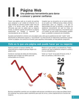 Esto es lo que una página web puede hacer por su negocio:
Tener una página web es el punto de partida
para empezar a ser visible en internet. Es el
lugar donde los clientes pueden saber mas de
usted y la forma como les puede ayudar.
Personas que aún no saben que su negocio
existe, lo sabrán cuando encuentren su página
explorando en Google o ingresen por
recomendación de un referido.
Imagine que se encuentra en un gran evento,
en un salón con 1000 personas, todos clientes
potenciales para su negocio, y le dan la
oportunidad de subir al estrado y contarle a la
audiencia brevemente de qué se trata su
negocio, qué lo hace especial y recordarles que
a la salida, los que estén interesados, pueden
hacer su pedido o comprarle de inmediato.
Página Web
II.Una poderosa herramienta para darse
a conocer y generar confianza
Darlo a conocer a nuevos clientes. Se
enterarán de su negocio porque llegan a la
página web.
Mostrar lo que vende y sus beneficios. Podrá
explicar por qué le debieran comprar a usted y
no a su competencia.
Construir una base de datos de interesados,
aquellos que le dejen sus datos para ser
contactados en el futuro.
Sucede exactamente lo mismo con una página web, sólo que la audiencia de este “salón” está
distribuida en diferentes lugares y “escucharán” su intervención en diferentes momentos cuando
visiten su página. Así como en el evento, para aquellos interesados, al final podrán comprarle.
Muchas compañías cuentan con una página web porque consideran que es algo que deben tener.
Sin embargo muy pocas saben realmente para qué les sirve y cómo capitalizarla en función del
negocio.
Tener un “local” en la web 24 horas al día, 7
días a la semana y 365 días al año.
24
7365
7
 