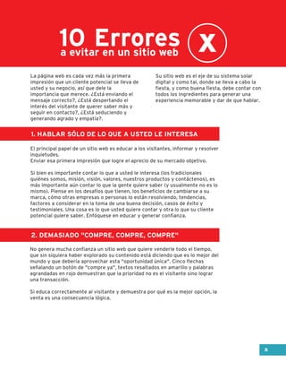 Errores10a evitar en un sitio web
1. HABLAR SÓLO DE LO QUE A USTED LE INTERESA
2. DEMASIADO "COMPRE, COMPRE, COMPRE"
La página web es cada vez más la primera
impresión que un cliente potencial se lleva de
usted y su negocio, así que dele la
importancia que merece. ¿Está enviando el
mensaje correcto?, ¿Está despertando el
interés del visitante de querer saber más y
seguir en contacto?, ¿Está seduciendo y
generando agrado y empatía?.
El principal papel de un sitio web es educar a los visitantes, informar y resolver
inquietudes.
Enviar esa primera impresión que logre el aprecio de su mercado objetivo.
Si bien es importante contar lo que a usted le interesa (los tradicionales
quiénes somos, misión, visión, valores, nuestros productos y contáctenos), es
más importante aún contar lo que la gente quiere saber (y usualmente no es lo
mismo). Piense en los desafíos que tienen, los beneficios de cambiarse a su
marca, cómo otras empresas o personas lo están resolviendo, tendencias,
factores a considerar en la toma de una buena decisión, casos de éxito y
testimoniales. Una cosa es lo que usted quiere contar y otra lo que su cliente
potencial quiere saber. Enfóquese en educar y generar confianza.
No genera mucha confianza un sitio web que quiere venderle todo el tiempo,
que sin siquiera haber explorado su contenido está diciendo que es lo mejor del
mundo y que debería aprovechar esta "oportunidad única". Cinco flechas
señalando un botón de "compre ya", textos resaltados en amarillo y palabras
agrandadas en rojo demuestran que la prioridad no es el visitante sino lograr
una transacción.
Si educa correctamente al visitante y demuestra por qué es la mejor opción, la
venta es una consecuencia lógica.
Su sitio web es el eje de su sistema solar
digital y como tal, donde se lleva a cabo la
fiesta, y como buena fiesta, debe contar con
todos los ingredientes para generar una
experiencia memorable y dar de que hablar.
8
 