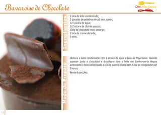 Chef Alex Caputo
     Bavaroise de Chocolate
                                          1 lata de leite condensado;




                         Ingredientes
                                          2 pacotes de gelatina em pó sem saber;
                                          1/2 xícara de água;
                                          1/2 xícara de chá de passas;
                                          230g de chocolate meio amargo;
                                          1 lata de creme de leite;
                                          5 ovos.




                                          Misture o leite condensado com 1 xícara de água e leve ao fogo baixo. Quando
                                          aquecer junte o chocolate e dissolva-o com o leite em banho-maria depois
                        Modo de Preparo   acrescente o leite condensado e o leite quente e bata bem. Leve ao congelador por
                                          3 horas.
                                          Rende 6 porções.




12
 