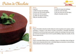 Chef Alex Caputo
     Pudim de Chocolate
                                            Massa                                     Molho




                           Ingredientes
                                            6 gemas;                                  ½ colher de sopa de manteiga;
                                            1 colher de sopa de manteiga;             ½ lata de creme de leite;
                                            2 xícaras de chá de leite quente;         ¼ de uma xícara de chá de água;
                                            ½ xícara de chá de açúcar;                150g de chocolate ao leite.
                                            ½ colher de sopa de maisena;
                                            250g de chocolate ao leite.




                                            Massa
                                            Pique o chocolate e dissolva no leite. Bata em creme as gemas com o açúcar, junte a
                          Modo de Preparo   manteiga, a maisena e sem deixar de bater acrescente o chocolate dissolvido.
                                            Despeje em uma fôrma própria para pudim untada com manteiga e leve para assar
                                            por uma hora em banho-maria no forno quente (200oC). Depois de assado, tire da
                                            fôrma e deixe esfriar.

                                            Molho
                                            Pique o chocolate. Misture bem a manteiga, a água e o chocolate e leve ao fogo em
                                            banho-maria mexendo até derreter o chocolate depois acrescente o creme de leite,
                                            misturando bem. Sirva frio sobre o pudim.




14
 