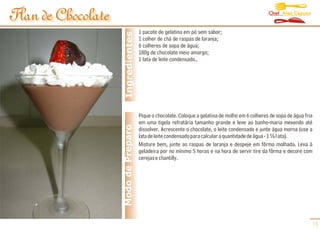 Chef Alex Caputo
Flan de Chocolate
      de Chocolate
                                       1 pacote de gelatina em pó sem sabor;




                      Ingredientes
                                       1 colher de chá de raspas de laranja;
                                       6 colheres de sopa de água;
                                       180g de chocolate meio amargo;
                                       1 lata de leite condensado..




                                       Pique o chocolate. Coloque a gelatina de molho em 6 colheres de sopa de água fria
                                       em uma tigela refratária tamanho grande e leve ao banho-maria mexendo até
                     Modo de Preparo   dissolver. Acrescente o chocolate, o leite condensado e junte água morna (use a
                                       lata de leite condensado para calcular a quantidade de água - 1 ½ l ata).
                                       Misture bem, junte as raspas de laranja e despeje em fôrma molhada. Leva à
                                       geladeira por no mínimo 5 horas e na hora de servir tire da fôrma e decore com
                                       cerejas e chantilly.




                                                                                                                       15
 