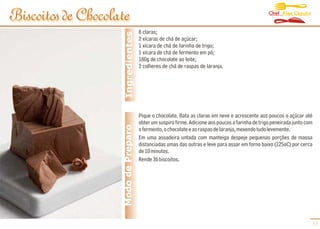 Chef Alex Caputo
Biscoitos de Chocolate
                                      8 claras;




                     Ingredientes
                                      2 xícaras de chá de açúcar;
                                      1 xícara de chá de farinha de trigo;
                                      1 xícara de chá de fermento em pó;
                                      180g de chocolate ao leite;
                                      2 colheres de chá de raspas de laranja.




                                      Pique o chocolate. Bata as claras em neve e acrescente aos poucos o açúcar até
                                      obter um suspiro firme. Adicione aos poucos a farinha de trigo peneirada junto com
                    Modo de Preparo   o fermento, o chocolate e as raspas de laranja, mexendo tudo levemente.
                                      Em uma assadeira untada com manteiga despeje pequenas porções de massa
                                      distanciadas umas das outras e leve para assar em forno baixo (125oC) por cerca
                                      de 10 minutos.
                                      Rende 36 biscoitos.




                                                                                                                       17
 