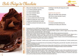 Chef Alex Caputo
     Bolo Fudge de Chocolate
                                    150 g de chocolate meio amargo;               manteiga e farinha de trigo para untar




                   Ingredientes
                                    1 2/3 xícara (chá) de açúcar;                 e polvilhar.
                                    1/2 xícara (chá) de leite;
                                    1/2 xícara (chá) de água;                     Cobertura de ganache
                                    110 g de manteiga;                            300 g de chocolate meio amargo;
                                    1/3 xícara (chá) de óleo;                     150 ml de creme de leite fresco;
                                    2 xícaras (chá) de farinha de trigo;          70 g de manteiga.
                                    4 colheres (sopa) de cacau em pó;
                                    1 pitada de bicarbonato de sódio;             Montagem
                                    3 colheres (chá) de fermento em pó;           1/2 xícara (chá) de lâminas de
                                    2 ovos                                        amêndoas torradas para decorar.

                                    Preaqueça o forno a 180ºC (temperatura média).
                                    Unte uma fôrma redonda de 25 cm de diâmetro com manteiga e polvilhe com farinha de trigo.
                                    Pique o chocolate. Numa panela, coloque o chocolate picado, o açúcar, o leite e a água. Leve ao fogo médio,
                  Modo de Preparo


                                    mexendo sempre. Quando derreter, retire do fogo.
                                    Àpanelacomamisturadechocolate,junteamanteigaeoóleo.Mistureapenasparaincorporar.
                                    Numa tigela grande, misture a farinha, o cacau em pó, o bicarbonato e o fermento em pó. Regue com a
                                    mistura de chocolate e misture bem. Adicione os ovos, um a um, misturando bem entre cada adição.
                                    Transfira a massa para a fôrma e gire sobre a mesa para nivelar a massa. Leve ao forno preaquecido para
                                    assar por 30 minutos. Enquanto isso, prepare a cobertura.
                                    Cobertura
                                    Numa tábua, pique o chocolate. Transfira para uma tigela e leve ao microondas por 1 minuto, apenas para
                                    amolecer.
                                    Coloqueamanteiganumrecipienteeleveaomicroondaspor30segundos,paraderreter.Sepreferir,derretanuma
                                    panelinha,emfogobembaixo.
                                    Numapanelinha,coloqueocremedeleiteeleveaofogomédio.Quandoferver,retiredofogoedespejenochocolate
                                    amolecido.Misturebematéobterumcremeliso.Acrescenteamanteigaderretidaemisturenovamente.
                                    Montagem
                                    Num prato redondo, maior que a assadeira, desenforme o bolo.
                                    Despeje a cobertura de ganache sobre o bolo e espalhe movimentando o prato. Este procedimento serve para
                                    deixar um aspecto bem liso à cobertura. Com uma espátula, espalhe nas laterais a cobertura que escorreu.
                                    Polvilhe a borda do bolo com as amêndoas laminadas. Quando a cobertura endurecer, transfira o bolo para
                                    outro prato ou limpe as bordas, retirando o excesso de cobertura.
20
 