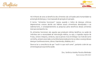 Chef Alex Caputo
Prefácio

           Há milhares de anos os benefícios dos alimentos são utilizados pela humanidade na
           prevenção de doenças, e isso é passado de geração em geração.
           O termo “alimentos funcionais“ nasceu quando o índice de doenças crônicas
           degenerativas cresceu devido aos hábitos atuais alimentares desregrados e ao
           sedentarismo, e conseqüentemente as pesquisas pelos benefícios desses alimentos
           teve que acompanha-las.
           Os alimentos funcionais são aqueles que produzem efeitos benéficos na saúde do
           indivíduo sem a necessidade de intervenção médica, ou seja, a ingestão regular de
           frutas, cereais integrais, verduras, soja ou peixes ricos em ômega 3 ao invés de carne
           vermelha, sempre associada a uma dieta balanceada previne ou reduz o avanço dessas
           doenças (cardiovasculares, câncer, hipertensão, diabetes, etc.).
           Deve-se ter a consciência de que “você é o que você come“, portanto cuide de sua
           alimentação para que tenha saúde.


                                                       Dra. Verônica Andréa Peralta Meléndez
                                                                           Nutricionista-CRN 9207
 