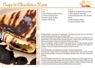 Chef Alex Caputo
     Crepe de Chocolate e Nozes
                                          Massa                                        Recheio




                         Ingredientes
                                          1 ovo;                                       1 tablete de chocolate meio amargo;
                                          1 xícara (chá) de farinha de trigo;          1 colher (sopa) de manteiga;
                                          1 1/2 xícara (chá) de leite;                 1 copo (americano) de creme de leite
                                          2 colheres (sopa) de óleo;                   fresco;
                                          ½ colher (chá) de sal.                       1 colher (sopa) de açúcar;
                                                                                       1/2 xícara (chá) de nozes;




                                          No liquidificador, bata todos os ingredientes. Certifique-se de que não ficou farinha de
                                          trigo grudada na parede do copo do liquidificador.
                        Modo de Preparo   Unte com manteiga uma frigideira antiaderente. Retire o excesso de manteiga com um
                                          papel-toalha. Leve ao fogo médio. Quando esquentar, coloque uma concha de massa e
                                          faça um movimento circular para que todo o fundo seja coberto.
                                          Com uma espátula, levante a pontinha da crepe para ver se está dourada. Quando
                                          estiver, vire de lado e deixe dourar o outro lado. Retire a panqueca da frigideira e
                                          coloque-a num prato. Repita esta operação até acabar a massa.
                                          Recheio
                                          Numatábua,piqueochocolategrosseiramenteeasnozesempedacinhos.
                                          Numa panela, coloque todos os ingredientes, exceto as nozes. Leve a panela ao fogo
                                          baixo e mexa até obter uma mistura homogênea. Quando ferver, deixe por 3 minutos e
                                          desligue.
                                          Montagem
                                          Com uma espátula, disponha uma crepe num prato. Coloque uma colher (sopa) cheia de
                                          recheio no centro da crepe. Espalhe com a colher. Dobre a crepe em quatro (dobre ao meio
                                          e ao meio novamente). Repita esta operação com todas as crepes. Coloque um pouco do
                                          recheio de chocolate sobre as crepes e polvilhe com as nozes picadas.
22
 