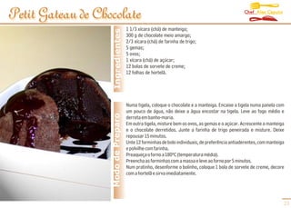 Chef Alex Caputo
Petit Gateau de Chocolate
                                     1 1/3 xícara (chá) de manteiga;




                    Ingredientes
                                     300 g de chocolate meio amargo;
                                     2/3 xícara (chá) de farinha de trigo;
                                     5 gemas;
                                     5 ovos;
                                     1 xícara (chá) de açúcar;
                                     12 bolas de sorvete de creme;
                                     12 folhas de hortelã.




                                     Numa tigela, coloque o chocolate e a manteiga. Encaixe a tigela numa panela com
                                     um pouco de água, não deixe a água encostar na tigela. Leve ao fogo médio e
                   Modo de Preparo   derreta em banho-maria.
                                     Em outra tigela, misture bem os ovos, as gemas e o açúcar. Acrescente a manteiga
                                     e o chocolate derretidos. Junte a farinha de trigo peneirada e misture. Deixe
                                     repousar 15 minutos.
                                     Unte 12 forminhas de bolo individuais, de preferência antiaderentes, com manteiga
                                     e polvilhe com farinha.
                                     Preaqueça o forno a 180ºC (temperatura média).
                                     Preencha as forminhas com a massa e leve ao forno por 5 minutos.
                                     Num pratinho, desenforme o bolinho, coloque 1 bola de sorvete de creme, decore
                                     com a hortelã e sirva imediatamente.




                                                                                                                     23
 