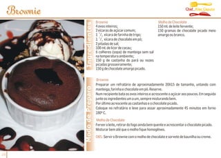 Chef Alex Caputo
     Brownie
                                 Brownie                                    Molho de Chocolate




                Ingredientes
                                 4 ovos inteiros;                           150 ml. de leite fervente;
                                 2 xícaras de açúcar comum;                 150 gramas de chocolate picado meio
                                    1
                                 1 /2 xícara de farinha de trigo;           amargo ou branco.
                                    1
                                 1 /2 xícara de chocolate em pó;
                                 2 pitadas de sal;
                                 100 ml. de licor de cacau;
                                 6 colheres (sopa) de manteiga sem sal
                                 na temperatura ambiente;
                                 150 g de castanha do pará ou nozes
                                 picadas grosseiramente;
                                 150 g de chocolate amargo picado.

                                  Brownie
                                 Preparar um refratário de aproximadamente 20X15 de tamanho, untando com
               Modo de Preparo   manteiga, farinha e chocolate em pó. Reserve.
                                 Num recipiente bata os ovos inteiros e acrescente o açúcar aos poucos. Em seguida
                                 junte os ingredientes um a um, sempre misturando bem.
                                 Por último acrescente as castanhas e o chocolate picado.
                                 Coloque no refratário e leve para assar aproximadamente 45 minutos em forno
                                 180º C.
                                 Molho de Chocolate
                                 Ferver o leite, retirar do fogo ainda bem quente e acrescentar o chocolate picado.
                                 Misturar bem até que o molho fique homogêneo.
                                 OBS: Servir o Brownie com o molho de chocolate e sorvete de baunilha ou creme.



28
 