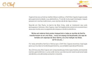 Chef Alex Caputo
O Chef

         Especialista nas culinárias mediterrânea e asiática, o Chef Alex Caputo é apaixonado
         pela gastronomia desde a sua adolescência. Fruto de muita experimentação e toques
         pessoais em receitas tradicionais, suas receitas são de dar água na boca.

         Nascido em São Paulo, no bairro da Bela Vista, onde se instalaram seus avós
         portugueses e italianos. Alex Caputo, é por formação piloto comercial e economista e
         atuou por muitos anos no segmento de compras e comércio eletrônico.

            "Minha avó materna fazia pratos inesquecíveis e todas as reuniões de família
          transformavam-se em uma festa... nunca me esqueço da bacalhoada e da sopa de
                 tomates com aspargos da dona Idalina, era uma tradição nas festas
                                         de fim de ano..."
                                                        .

         Foi nesta atmosfera familiar e festiva que o Chef Alex Caputo encontrou inspiração
         para sua incursão no mundo da gastronomia, sua verdadeira paixão profissional.

         Nos últimos anos Alex Caputo vem conquistando gourmets e gourmands, promovendo
         eventos gastronômicos e cursos onde ensina suas técnicas de maneira personalizada
         atendendo a uma demanda constante e crescente.
 