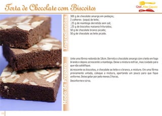 Chef Alex Caputo
     Torta de Chocolate com Biscoitos
                                           300 g de chocolate amargo em pedaços;




                          Ingredientes
                                           2 colheres (sopa) de leite;
                                           125 g de manteiga derretida sem sal;
                                           125 g de biscoitos maisena triturados;
                                           50 g de chocolate branco picado;
                                           50 g de chocolate ao leite picado.




                                           Unte uma fôrma redonda de 18cm. Derreta o chocolate amargo com o leite em fogo
                                           brando e depois acrescente a manteiga. Deixe a mistura esfriar, mas cuidado para
                         Modo de Preparo   que não solidifique.
                                           Acrescente os biscoitos, o chocolate ao leite e o branco, e misture. Em uma fôrma
                                           previamente untada, coloque a mistura, apertando um pouco para que fique
                                           uniforme. Deixe gelar por pelo menos 3 horas.
                                           Desinforme e sirva.




06
 