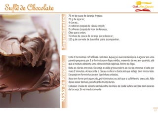 Chef Alex Caputo
Suflê de Chocolate
                                       75 ml de suco de laranja fresco;




                      Ingredientes
                                       75 g de açúcar;
                                       4 claras ;
                                       2 colheres (sopa) de cacau em pó;
                                       2 colheres (sopa) de licor de laranja;
                                       Óleo para untar;
                                       Tirinhas de casca de laranja para decorar;
                                       125 g de sorvete de baunilha para acompanhar.




                                       Unte 6 forminhas refratárias com óleo. Aqueça o suco de laranja e o açúcar em uma
                                       panela pequena por 3 a 4 minutos em fogo médio, mexendo de vez em quando, até
                     Modo de Preparo   que a mistura obtenha uma consistência espessa. Retire do fogo.
                                       Bata as claras em neve. Despeje a calda grossa sobre as claras em neve e bata por
                                       mais 2 minutos. Acrescente o cacau e o licor e bata até que esteja bem misturado.
                                       Despeje em forminhas ou em tigelinhas untadas.
                                       Asse em forne pré-aquecido, por 6 minutos ou até que o suflê tenha crescido. Não
                                       deixe assar demais, pois ficarão muito duros.
                                       Coloque 1 bola de sorvete de baunilha no meio de cada suflê e decore com cascas
                                       de laranja. Sirva imediatamente




                                                                                                                       07
 
