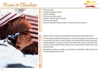 Chef Alex Caputo
     Risoto de Chocolate
                                             450 ml de leite;




                            Ingredientes
                                             2 colheres (sopa) de açúcar;
                                             50 g de manteiga;
                                             125 g de arroz para risoto;
                                             50 g de avelãs torradas e picadas;
                                             125 g de uvas passas;
                                             125 g de chocolate amargo ralado e um pouco mais para decorar.




                                             Aqueça o leite e o açúcar em uma panela de fundo grosso até levantar fervura
                                             Em outra panela, também de fundo grosso, derreta a manteiga, acrescente o arroz
                           Modo de Preparo   e mexa bem para cobrir os grãos. Coloque uma conha de leite quente e mexa bem.
                                             Cozinhe devagar e quando o arroz tiver absorvido todo o leite, acrescente outra
                                             concha. E assim sucessivamente até que o arroz esteja cozido "al dente" e com uma
                                             calda cremosa.
                                             Rapidamente, misture as avelãs, as uvas passas, o chocolate ralado. Decore com
                                             chocolate ralado antes de servir.




08
 