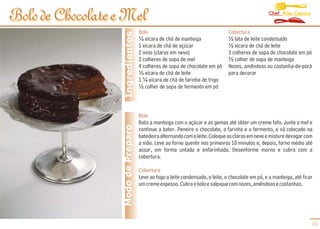 Chef Alex Caputo
Bolo de Chocolate e Mel
                                     Bolo                                       Cobertura




                    Ingredientes
                                     ½ xícara de chá de manteiga                ½ lata de leite condensado
                                     1 xícara de chá de açúcar                  ½ xícara de chá de leite
                                     2 ovos (claras em neve)                    3 colheres de sopa de chocolate em pó
                                     2 colheres de sopa de mel                  ½ colher de sopa de manteiga
                                     4 colheres de sopa de chocolate em pó      Nozes, amêndoas ou castanha-do-pará
                                     ½ xícara de chá de leite                   para decorar
                                     1 ¼ xícara de chá de farinha de trigo
                                     ½ colher de sopa de fermento em pó



                                     Bolo
                                     Bata a manteiga com o açúcar e as gemas até obter um creme fofo. Junte o mel e
                   Modo de Preparo   continue a bater. Peneire o chocolate, a farinha e o fermento, e vá colocado na
                                     batedeira alternando com o leite. Coloque as claras em neve e misture devagar com
                                     a mão. Leve ao forno quente nos primeiros 10 minutos e, depois, forno médio até
                                     assar, em forma untada e enfarinhada. Desenforme morno e cubra com a
                                     cobertura.

                                     Cobertura
                                     Leve ao fogo o leite condensado, o leite, o chocolate em pó, e a manteiga, até ficar
                                     um creme espesso. Cubra o bolo e salpique com nozes, amêndoas e castanhas.




                                                                                                                        09
 