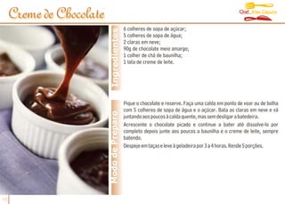 Chef Alex Caputo
     Creme de Chocolate
                                            6 colheres de sopa de açúcar;




                           Ingredientes
                                            5 colheres de sopa de água;
                                            2 claras em neve;
                                            90g de chocolate meio amargo;
                                            1 colher de chá de baunilha;
                                            1 lata de creme de leite.




                                            Pique o chocolate e reserve. Faça uma calda em ponto de voar ou de bolha
                                            com 5 colheres de sopa de água e o açúcar. Bata as claras em neve e vá
                          Modo de Preparo   juntando aos poucos à calda quente, mas sem desligar a batedeira.
                                            Acrescente o chocolate picado e continue a bater até dissolve-lo por
                                            completo depois junte aos poucos a baunilha e o creme de leite, sempre
                                            batendo.
                                            Despeje em taças e leve à geladeira por 3 a 4 horas. Rende 5 porções.




10
 