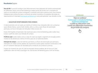 CompartilheO ciclo do cliente satisfeito: da geração do Lead a indicações de novas vendas 12
APRENDAMAIS:
Vejanowebinar
Comousaroemailmarketing
deformainteligente
esaibaserelacionarcom
Leadsnosdiferentesmomentos
dajornadadacompra.
Dica da RD: é possível conseguir esse relacionamento mais adequado de maneira automatizada
em diferentes canais como email marketing e mídias sociais de acordo com o momento de
cada um na jornada de compra, entregando o conteúdo certo para a pessoa certa. Essa maneira
inteligente para conduzi-los para o momento da venda e aumentar os resultados das ações de
relacionamento é chamada Automação de Marketing e você pode aprender mais clicando no link.
»» QUALIFICAR OPORTUNIDADES PARA VENDAS:
O relacionamento com os Leads vai criando um histórico das interações dele com a empresa:
quais eBooks baixou, quais emails recebeu, abriu ou clicou, quais fluxos de automação
participou, se houve interação com ele pelas mídias sociais, etc.
Essas informações armazenadas são essenciais para o time de Marketing poder avaliar duas
coisas: o perfil do Lead e sua intenção de compra.
Perfil do Lead: avaliar dados como o cargo do Lead, sua região e segmento de atuação podem
mostrar se ele atende aos critérios minímos para ser um potencial cliente.
Intenção de compra: o tipo de materiais que baixou, os fluxos de automação que participou,
interações em mídias sociais, pedidos de orçamento e outras ações mostram se ele está ou não
em um momento ideal para ser abordado para a venda do seu produto ou serviço.
A partir do momento em que um Lead se enquadra nessas análises, ele se torna um Lead
qualificado e deve ser feita a passagem do Lead da área de Marketing para o time de Vendas.
 