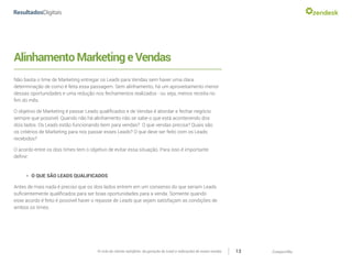 CompartilheO ciclo do cliente satisfeito: da geração do Lead a indicações de novas vendas 13
AlinhamentoMarketingeVendas
Não basta o time de Marketing entregar os Leads para Vendas sem haver uma clara
determinação de como é feita essa passagem. Sem alinhamento, há um aproveitamento menor
dessas oportunidades e uma redução nos fechamentos realizados - ou seja, menos receita no
fim do mês.
O objetivo de Marketing é passar Leads qualificados e de Vendas é abordar e fechar negócio
sempre que possível. Quando não há alinhamento não se sabe o que está acontecendo dos
dois lados. Os Leads estão funcionando bem para vendas? O que vendas precisa? Quais são
os critérios de Marketing para nos passar esses Leads? O que deve ser feito com os Leads
recebidos?
O acordo entre os dois times tem o objetivo de evitar essa situação. Para isso é importante
definir:
»» O QUE SÃO LEADS QUALIFICADOS
Antes de mais nada é preciso que os dois lados entrem em um consenso do que seriam Leads
suficientemente qualificados para ser boas oportunidades para a venda. Somente quando
esse acordo é feito é possível haver o repasse de Leads que sejam satisfaçam as condições de
ambos os times.
 