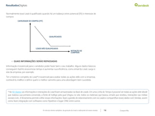 CompartilheO ciclo do cliente satisfeito: da geração do Lead a indicações de novas vendas 14
Normalmente esse Lead é qualificado quando há um balanço entre potencial (fit) e interesse de
compra:
»» QUAIS INFORMAÇÕES SERÃO REPASSADAS
Informação é essencial para o vendedor poder fazer bem o seu trabalho. Alguns dados básicos
conseguem fazê-lo economizar tempo e aumentar sua eficiência, como email do Lead, cargo e
site da empresa, por exemplo.
Ter o histórico completo do Lead* é essencial para avaliar todas as ações dele com a empresa,
conhecê-lo mellhor e definir qual é o melhor caminho para uma abordagem bem sucedida.
CAPACIDADEDECOMPRA(FIT)
QUALIFICADOS
LEADSNÃOQUALIFICADOS
INTENÇÃODE
COMPRAR
* No RD Station as informações e interações do Lead ficam armazenadas na Base de Leads. Em uma Linha do Tempo é possível ver todas as ações dele desde
que realizou sua primeira conversão, a fonte de tráfego pela qual chegou no site, todos os materiais que baixou, emails que recebeu, interações nas mídias
sociais e etc. A ferramenta permite colher essas informações, fazer a gestão do relacionamento com os Leads e compartilhar esses dados com Vendas, assim
como fazer integração com softwares como Pipedrive e Sugar CRM, entre outros.
 