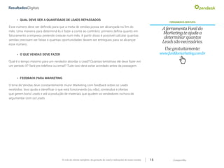CompartilheO ciclo do cliente satisfeito: da geração do Lead a indicações de novas vendas 15
»» QUAL DEVE SER A QUANTIDADE DE LEADS REPASSADOS
Esse número deve ser definido para que a meta de vendas possa ser alcançada no fim do
mês. Uma maneira para determiná-lo é fazer a conta ao contrário: primeiro defina quanto em
faturamento a empresa pretende crescer num mês. A partir disso é possível calcular quantas
vendas precisam ser feitas e quantas oportunidades devem ser entregues para se alcançar
esse número.
FERRAMENTAGRATUITA
AferramentaFunildo
Marketingteajudaa
determinarquantos
Leadssãonecessários.
Usegratuitamente:
www.funildomarketing.com.br»» O QUE VENDAS DEVE FAZER
Qual é o tempo máximo para um vendedor abordar o Lead? Quantas tentativas ele deve fazer em
um período X? Será por telefone ou email? Tudo isso deve estar acordado antes da passagem.
»» FEEDBACK PARA MARKETING
O time de Vendas deve constantemente munir Marketing com feedback sobre os Leads
recebidos. Isso ajuda a identificar o que está funcionando (ou não), conteúdos e ofertas
que gerem bons Leads e até a produção de materiais que ajudem os vendedores na hora de
argumentar com os Leads.
 