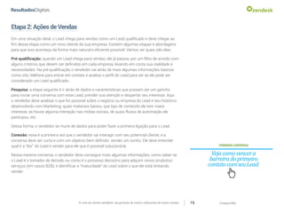 CompartilheO ciclo do cliente satisfeito: da geração do Lead a indicações de novas vendas 16
Etapa2:AçõesdeVendas
Em uma situação ideal, o Lead chega para vendas como um Lead qualificado e deve chegar ao
fim dessa etapa como um novo cliente da sua empresa. Existem algumas etapas e abordagens
para que isso aconteça da forma mais natural e eficiente possível. Vamos ver quais são elas:
Pré-qualificação: quando um Lead chega para vendas, ele já passou por um filtro de acordo com
alguns critérios que devem ser definidos em cada empresa, levando em conta sua realidade e
necessidades. Na pré-qualificação o vendedor vai atrás de mais algumas informações básicas
como site, telefone para entrar em contato e analisa o perfil do Lead para ver se ele pode ser
considerado um Lead qualificado.
Pesquisa: a etapa seguinte é ir atrás de dados e características que possam ser um gancho
para iniciar uma conversa com esse Lead, prender sua atenção e despertar seu interesse. Aqui
o vendedor deve analisar o que for possível sobre o negócio ou empresa do Lead e seu histórico
desenvolvido com Marketing: quais materiais baixou, que tipo de conteúdo ele tem maior
interesse, se houve alguma interação nas mídias sociais, de quais fluxos de automação ele
participou, etc.
Dessa forma, o vendedor se mune de dados para poder fazer a primeira ligação para o Lead.
Conexão: essa é a primeira vez que o vendedor vai interagir com seu potencial cliente, e a
conversa deve ser curta e com um objetivo bem definido: vender um sonho. Ele deve entender
qual é a “dor” do Lead e vender para ele que é possível solucioná-la.
Nessa mesma conversa, o vendedor deve conseguir mais algumas informações, como saber se
o Lead é o tomador de decisão ou como é o processo decisório para adquirir novos produtos/
serviços (em casos B2B), e identificar a “maturidade” do Lead sobre o que ele está tentando
vender.
PRIMEIRACONVERSA
Vejacomovencera
barreiradoprimeiro
contatocomseuLead.
 