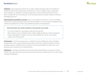 CompartilheO ciclo do cliente satisfeito: da geração do Lead a indicações de novas vendas 17
Avaliação: nessa segunda conversa com o Lead, o ideal é conseguir trazer um tomador de
decisão (se ele não for a pessoa que vai determinar ou não a compra). Aqui o Lead já tem
mais confiança no vendedor, o que abre espaço para ir mais a fundo nas dores do Lead e
fazer conexões de como o seu produto ou serviço pode ajudá-lo e propôr soluções e possíveis
estratégias para isso.
Demonstração do produto ou serviço: aqui é a parte prática do processo, em que o vendedor
mostra para o potencial cliente como funciona seu produto ou serviço, entra em detalhamentos
e alinha as expectativas de como seus problemas podem ser solucionados.
Dicas para fazer uma venda consultiva e não assustar seus Leads:
•	Em vez de empurrar o seu produto, ouça mais do que fale
•	Não “empurre” suas conclusões, faça o cliente chegar até elas por meio de perguntas
•	Foque a linguagem no cliente “com isso vocês poderão” em vez de “como nosso
produto isso será possível”.
Fechamento: é no fim do processo que o vendedor entra nos detalhes de preço, condições
de pagamento e faz uma proposta financeira para o Lead. Isso acontece somente no fim do
processo porque o vendedor precisa conhecer as reais necessidades do Lead e fazer uma
proposta que se encaixe com o que ele precisa.
Celebração: uma etapa importante é comemorar cada venda fechada. Isso motiva o time de
Vendas e dá o gás necessário para passar por todo o processo novamente com os outros Leads
recebido de Marketing.
 