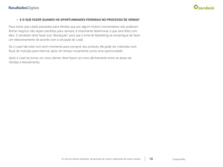 CompartilheO ciclo do cliente satisfeito: da geração do Lead a indicações de novas vendas 18
»» E O QUE FAZER QUANDO HÁ OPORTUNIDADES PERDIDAS NO PROCESSO DE VENDA?
Para evitar que Leads passados para Vendas que por algum motivo momentâneo não puderam
fechar negócio não sejam perdidos para sempre, é importante determinar o que será feito com
eles. O vendedor deve fazer sua “devolução” para que o time de Marketing se encarregue de fazer
um relacionamento de acordo com a situação do Lead.
Se o Lead não está num bom momento para comprar seu produto, ele pode ser colocado num
fluxo de nutrição para retornar após um tempo novamente como uma oportunidade.
Após o Lead se tornar um novo cliente, deve haver um novo alinhamento entre as áreas de
Vendas e Atendimento.
 