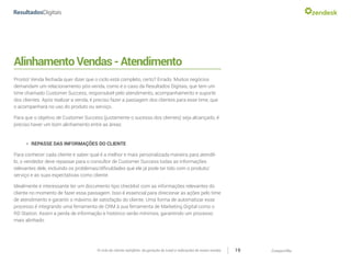 CompartilheO ciclo do cliente satisfeito: da geração do Lead a indicações de novas vendas 19
AlinhamentoVendas-Atendimento
Pronto! Venda fechada quer dizer que o ciclo está completo, certo? Errado. Muitos negócios
demandam um relacionamento pós-venda, como é o caso da Resultados Digitais, que tem um
time chamado Customer Success, responsável pelo atendimento, acompanhamento e suporte
dos clientes. Após realizar a venda, é preciso fazer a passagem dos clientes para esse time, que
o acompanhará no uso do produto ou serviço.
Para que o objetivo de Customer Success (justamente o sucesso dos clientes) seja alcançado, é
preciso haver um bom alinhamento entre as áreas:
»» REPASSE DAS INFORMAÇÕES DO CLIENTE
Para conhecer cada cliente e saber qual é a melhor e mais personalizada maneira para atendê-
lo, o vendedor deve repassar para o consultor de Customer Success todas as informações
relevantes dele, incluindo os problemas/dificuldades que ele já pode ter tido com o produto/
serviço e as suas expectativas como cliente.
Idealmente é interessante ter um documento tipo checklist com as informações relevantes do
cliente no momento de fazer essa passagem. Isso é essencial para direcionar as ações pelo time
de atendimento e garantir o máximo de satisfação do cliente. Uma forma de automatizar esse
processo é integrando uma ferramenta de CRM à sua ferramenta de Marketing Digital como o
RD Station. Assim a perda de informação e histórico serão mínimos, garantindo um processo
mais alinhado.
 