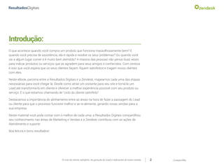 CompartilheO ciclo do cliente satisfeito: da geração do Lead a indicações de novas vendas 2
Introdução:
O que acontece quando você compra um produto que funciona maravilhosamente bem? E
quando você precisa de assistência, ela é rápida e resolve os seus problemas? Ou quando você
vai a algum lugar comer e é muito bem atendido? A maioria das pessoas não pensa duas vezes
para indicar produtos ou serviços que as agradem para seus amigos e conhecidos. Com certeza
é isso que você espera que os seus clientes façam: fiquem satisfeitos e tragam novos clientes
com eles.
Neste eBook, parceria entre a Resultados Digitais e a Zendesk, mapeamos cada uma das etapas
necessárias para você chegar lá. Desde como atrair um visitante para seu site e torná-lo um
Lead até transformá-lo em cliente e oferecer a melhor experiência possível com seu produto ou
serviço. É o que estamos chamando de “ciclo do cliente satisfeito”.
Destacamos a importância do alinhamento entre as áreas na hora de fazer a passagem do Lead
ou cliente para que o processo funcione melhor e se re-alimente, gerando novas vendas para a
sua empresa.
Neste material você pode contar com o melhor de cada uma: a Resultados Digitais compartilhou
seu conhecimento nas áreas de Marketing e Vendas e a Zendesk contribuiu com as ações de
Atendimento e suporte.
Boa leitura e bons resultados!
 
