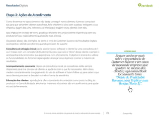 CompartilheO ciclo do cliente satisfeito: da geração do Lead a indicações de novas vendas 21
Etapa3:AçõesdeAtendimento
Como dissemos no tópico anterior, não basta conseguir novos clientes, é preciso conquistá-
los para que se tornem clientes satisfeitos, fiéis e fechem o ciclo com sucesso: indiquem a sua
empresa, façam dela uma referência de mercado e tragam novos clientes com eles.
Isso implica em investir de forma proativa e eficiente em uma excelente experiência com seu
produto/serviço, especialmente quando ele mais precisa.
Os passos abaixo são exemplos de como o time de Customer Success da Resultados Digitais
acompanha e atende aos clientes quando precisam de suporte:
Consultoria de ativação inicial: após assinar nosso software o cliente faz uma consultoria de 1
ou 3 meses com um consultor de Customer Success que será o “dono” desse cliente e sempre o
acompanhará durante toda a sua experiência com a ferramenta. O objetivo é ensiná-lo a utilizar
as funcionalidades da ferramenta para poder alcançar seus objetivos e extrair o máximo de
resultados.
Acompanhamento constante: depois da consultoria inicial, os consultores estão sempre
disponíveis para tirar dúvidas de clientes e ajudá-los com o que for necessário. Além disso,
medem constantemente o engajamento do uso do software e fazem follow up para saber o que
seus clientes precisam e descobrir a melhor forma de atendê-los.
Educação dos clientes: a produção e oferta constante de conteúdos como posts no blog do
produto e na Central de Ajuda, webinars e materiais educativos são um auxílio extra para ajudar
no uso da ferramenta.
APRENDAMAIS
Sequerconhecermais
sobreaimportânciade
CustomerSuccessevercasos
desucessodeempresasque
apostamnosucessodos
clientes,vejanossoeBook
focadonestetema:
“OGuiadoPredictable
RevenueparaTriplicarsuas
Vendas(Parte1)”.
 