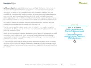 CompartilheO ciclo do cliente satisfeito: da geração do Lead a indicações de novas vendas 22
Agilidade no Suporte: essa parte é essencial para a satisfação dos clientes. É o momento em
que possivelmente ele está enfrentando um problema e precisa ser atendido com atenção.
Sempre que um cliente (ou um Lead que estiver fazendo um teste no software) abre uma
solicitação no suporte (no caso, usando o Zendesk), ele passa primeiro por uma análise prévia
para determinar quem deve solucioná-la. Dependendo do tipo de solicitação, ela pode ser
direcionado para o time de Vendas, Customer Success ou Produto (suporte técnico). Sempre que
há o repasse, o vendedor ou consultor responsável é copiado para poder acompanhar a solução.
Os tickets que chegam são nivelados de acordo com prioridade: baixa, normal ou alta. Esse
indicador determina o que deve ser resolvido com maior urgência.
O tempo máximo para dar resposta também deve ser definido. É recomendável cumprir um
prazo máximo de 12 horas para dar um primeiro retorno, mas o ideal é que o atendimento seja
feito muito antes desse limite.
Muitas vezes o cliente envia sugestões de melhorias e novas ideias, que são tratadas com tanta
importância quanto problemas de uso na ferramenta. Essas colaborações são analisadas e,
quando implementadas, comunicadas para quem as enviou. Isso gera o sentimento de “fazer
parte” e deixa os clientes contentes.
É importante que sempre que um cliente precisar de atendimento ele tenha canais disponíveis
de contato. No RD Station, por exemplo, a Resultados Digitais recebe tickets por email e dentro
do próprio software, mas há outras formas possíveis, como chats online ou contato via telefone,
por exemplo.
APRENDAMAIS
Vejaosmateriais
6dicasparacriaruma
CentraldeAjudapróspera
e
Competênciasparao
AtendimentoaoClienteem
MúltiplosCanais.
 
