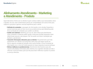 CompartilheO ciclo do cliente satisfeito: da geração do Lead a indicações de novas vendas 23
AlinhamentoAtendimento-Marketing
eAtendimento-Produto
Quem lida frente a frente com os clientes é quem conhece melhor suas necessidades, dores
e dúvidas. Por isso, esse conhecimento precisa ser compartilhado com outros times para
melhorar o processo e garantir uma boa experiência para o cliente.
•	Definição de conteúdos: a passagem de informações como dúvidas frequentes e
pontos essenciais para um bom uso do seu produto/serviço para Marketing pode
levar à produção de conteúdos que auxiliem os clientes
•	Auxílio com materiais: Marketing, por sua vez, deve indicar para Atendimento
quais conteúdos e materiais podem ajudar a solucionar dúvidas frequentes sobre
determinado assunto e até preparar “kits” de auxílio com links e indicações que
facilitem o atendimento.
•	Transmitir informações relevantes para os clientes: frequentemente quem lida
diretamente com clientes ouve perguntas sobre prazo para algum ajuste ser
feito ou alguma novidade ser lançada, entre outras dúvidas. A troca constante de
informações com o time de Produto garante ter essas respostas na ponta da língua.
•	Motivar melhorias no produto/serviço: Atendimento deve levantar quais são
maiores dificuldades enfrentadas pelos clientes e/ou sugestões deixadas por eles e
informar o time de Produto, para que ele possa fazer melhorias e ajustes no produto
ou serviço oferecido.
 