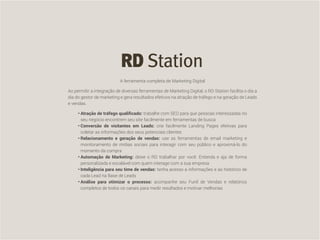 CompartilheO ciclo do cliente satisfeito: da geração do Lead a indicações de novas vendas 25
A ferramenta completa de Marketing Digital
Ao permitir a integração de diversas ferramentas de Marketing Digital, o RD Station facilita o dia a
dia do gestor de marketing e gera resultados efetivos na atração de tráfego e na geração de Leads
e vendas.
•	Atração de tráfego qualificado: trabalhe com SEO para que pessoas interessadas no
seu negócio encontrem seu site facilmente em ferramentas de busca
•	Conversão de visitantes em Leads: crie facilmente Landing Pages efetivas para
coletar as informações dos seus potenciais clientes
•	Relacionamento e geração de vendas: use as ferramentas de email marketing e
monitoramento de mídias sociais para interagir com seu público e aproximá-lo do
momento da compra
•	Automação de Marketing: deixe o RD trabalhar por você. Entenda e aja de forma
personalizada e escalável com quem interage com a sua empresa
•	Inteligência para seu time de vendas: tenha acesso a informações e ao histórico de
cada Lead na Base de Leads
•	Análise para otimizar o processo: acompanhe seu Funil de Vendas e relatórios
completos de todos os canais para medir resultados e motivar melhorias
 