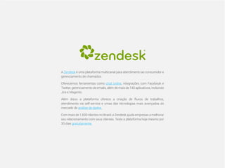 CompartilheO ciclo do cliente satisfeito: da geração do Lead a indicações de novas vendas 26
A Zendesk é uma plataforma multicanal para atendimento ao consumidor e
gerenciamento de chamados.
Oferecemos ferramentas como chat online, integrações com Facebook e
Twitter, gerenciamento de emails, além de mais de 140 aplicativos, incluindo
Jira e Magento.
Além disso a plataforma oferece a criação de fluxos de trabalhos,
atendimento via self-service e umas das técnologias mais avançadas do
mercado de análise de dados.
Com mais de 1.600 clientes no Brasil, a Zendesk ajuda empresas a melhorar
seu relacionamento com seus clientes. Teste a plataforma hoje mesmo por
30 dias gratuitamente.
 
