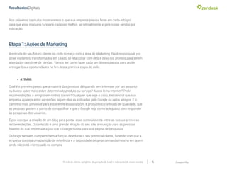 CompartilheO ciclo do cliente satisfeito: da geração do Lead a indicações de novas vendas 5
Nos próximos capítulos mostraremos o que sua empresa precisa fazer em cada estágio
para que essa máquina funcione cada vez melhor, se retroalimente e gere novas vendas por
indicação.
Etapa1:AçõesdeMarketing
A entrada do seu futuro cliente no ciclo começa com a área de Marketing. Ela é responsável por
atrair visitantes, transformá-los em Leads, se relacionar com eles e deixá-los prontos para serem
abordados pelo time de Vendas. Vamos ver como fazer cada um desses passos para poder
entregar boas oportunidades no fim desta primeira etapa do ciclo:
»» ATRAIR:
Qual é o primeiro passo que a maioria das pessoas dá quando tem interesse por um assunto
ou busca saber mais sobre determinado produto ou serviço? Buscá-lo na Internet? Pedir
recomendações a amigos em mídias sociais? Qualquer que seja o caso, é essencial que sua
empresa apareça entre as opções, sejam elas as indicadas pelo Google ou pelos amigos. E o
caminho mais previsível para estar entre essas opções é produzindo conteúdo de qualidade, que
as pessoas gostem a ponto de compatilhar e que o Google veja como adequado para responder
às pesquisas dos usuários.
É por isso que a criação de um blog para postar esse conteúdo está entre as nossas primeiras
recomendações. O conteúdo é uma grande atração do seu site, a munição para as pessoas
falarem da sua empresa e a jóia que o Google busca para sua página de pesquisas.
Os blogs também cumprem bem a função de educar o seu potencial cliente, fazendo com que a
empresa consiga uma posição de referência e a capacidade de gerar demanda mesmo em quem
ainda não está interessado na compra.
 