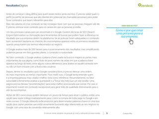 CompartilheO ciclo do cliente satisfeito: da geração do Lead a indicações de novas vendas 6
Antes de começar o blog, defina para quem esses textos serão escritos. É preciso saber qual é o
perfil (ou perfis) de pessoas que são clientes em potencial (as chamadas personas) para poder
focar conteúdos que sejam relevantes para elas.
SAIBAMAISNOPOST
Comoeporquecriar
umapersonaparaa
suaempresa.
Mas não adianta só criar conteúdo se não conseguir fazer com que as pessoas cheguem até ele.
É preciso otimizar esse conteúdo para os canais em que as pessoas já estão.
Um dos principais canais para ser encontrado é o Google. Existem técnicas de SEO (Search
Engine Optimization ou otimização para ferramentas de busca) que podem fazer a diferença no
resultado que sua empresa obtém na plataforma. Se as práticas forem adequadas e o conteúdo
bom, aumentam bastante as chances de a sua empresa aparecer entre os primeiros resultados
quando pesquisarem por termos relacionados ao negócio.
O Google analisa mais de 200 fatores para o posicionamento dos resultados, mas simplificando,
podemos pensar em dois grandes pilares: o conteúdo e a autoridade.
No fator conteúdo, o Google analisa a palavra-chave usada na busca e mapeia as partes mais
importantes da sua página, como título do post, número de vezes em que a palavra-chave
aparece ao longo do texto, entre alguns outros elementos, para avaliar se aquele conteúdo tem
ou não um bom encaixe com a busca dos usuários.
Depois, dentre os resultados que o Google considera bons, é preciso elencar uma ordem,
do mais importante ao menos importante. Para medir isso, o Google tenta entender quem
é a empresa/pessoa mais citada e melhor vista como referência. Resumidamente, no fator
autoridade a ferramenta analisa a quantidade e a “força” dos links que um site recebe. Uma
página precisa dessas “recomendações” para estar melhor posicionada que outras. Por isso, é
importante investir em conteúdo excepcional para gerar links de qualidade direcionando para o
site da sua empresa.
Ações de SEO como essas podem demorar um pouco de tempo para atrair o público, então uma
opção para trazer tráfego imediatamente para o site é a compra de mídia paga no Google e em
redes sociais. O Google Adwords exibe anúncios para determinadas palavras-chave e é uma boa
opção para captar pessoas que estão ativamente buscando algo relacionado ao seu negócio no
Google, com uma taxa de conversão relativamente alta.
 