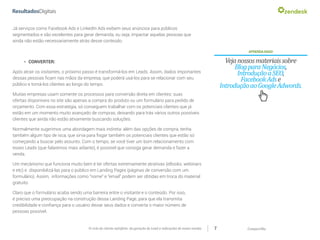 CompartilheO ciclo do cliente satisfeito: da geração do Lead a indicações de novas vendas 7
Já serviços como Facebook Ads e LinkedIn Ads exibem seus anúncios para públicos
segmentados e são excelentes para gerar demanda, ou seja, impactar aquelas pessoas que
ainda não estão necessariamente atrás desse conteúdo.
APRENDAMAIS!
Vejanossosmateriaissobre
BlogparaNegócios,
IntroduçãoaSEO,
FacebookAdse
IntroduçãoaoGoogleAdwords.
»» CONVERTER:
Após atrair os visitantes, o próximo passo é transformá-los em Leads. Assim, dados importantes
dessas pessoas ficam nas mãos da empresa, que poderá usá-los para se relacionar com seu
público e torná-los clientes ao longo do tempo.
Muitas empresas usam somente os processos para conversão direta em clientes: suas
ofertas disponíveis no site são apenas a compra do produto ou um formulário para pedido de
orçamento. Com essa estratégia, só conseguem trabalhar com os potenciais clientes que já
estão em um momento muito avançado de compras, deixando para trás vários outros possíveis
clientes que ainda não estão ativamente buscando soluções.
Normalmente sugerimos uma abordagem mais indireta: além das opções de compra, tenha
também algum tipo de isca, que sirva para fisgar também os potenciais clientes que estão só
começando a buscar pelo assunto. Com o tempo, se você tiver um bom relacionamento com
esses Leads (que falaremos mais adiante), é possível que consiga gerar demanda e fazer a
venda.
Um mecânismo que funciona muito bem é ter ofertas extremamente atrativas (eBooks, webinars
e etc) e disponibilizá-las para o público em Landing Pages (páginas de conversão com um
formulário). Assim, informações como “nome” e “email” podem ser obtidas em troca do material
gratuito.
Claro que o formulário acaba sendo uma barreira entre o visitante e o conteúdo. Por isso,
é preciso uma preocupação na construção dessa Landing Page, para que ela transmita
credibilidade e confiança para o usuário deixar seus dados e converta o maior número de
pessoas possível.
 
