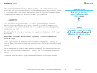 CompartilheO ciclo do cliente satisfeito: da geração do Lead a indicações de novas vendas 8
LANDINGPAGESEFETIVAS
Vejacomocriarboas
páginasdeconversão
efetivasaqui.
Outro ponto importante para conseguir um bom volume de Leads é saber promover essas
ofertas: usar calls-to-action (como banners e links) em páginas do site e blog da empresa, postar
no Twitter, Facebook e outras redes, criar anúncios no Adwords e Facebook Ads para a Landing
Page e enviar email marketing de divulgação são ações bastante efetivas.
VEJAAQUI
ComocriareBooksnoEstado
daArte(comtemplategrátis)
eComocriarcalls-to-action.
»» RELACIONAR:
Agora que você tem uma base de Leads e informações sobre eles, é hora de levar esse
relacionamento adiante. Da mesma forma como não pedimos ninguém em casamento no
primeiro encontro, não fazemos a oferta do produto ou serviço no primeiro contato, pois isso
pode assustar seus Leads.
O ideal é ir ganhando confiança e, mais do que isso, respeitar os estágios da jornada da compra
de um cliente:
Aprendizado e descoberta > Reconhecimento do problema > Consideração da solução >
Decisão da compra
Existem algumas formas de manter esse relacionamento próximo e ganhar a confiança do
potencial cliente. Uma dessas formas é usar as mídias sociais como canal de distribuição desse
conteúdo.
É muito provável que seu potencial cliente já tenha uma presença ativa em pelo menos alguma
rede. É seu papel conversar com esse cliente e investigar qual o melhor lugar para investir sua
presença.
Pode acabar sendo alguma outra opção, mas esse é um overview das principais escolhas:
 