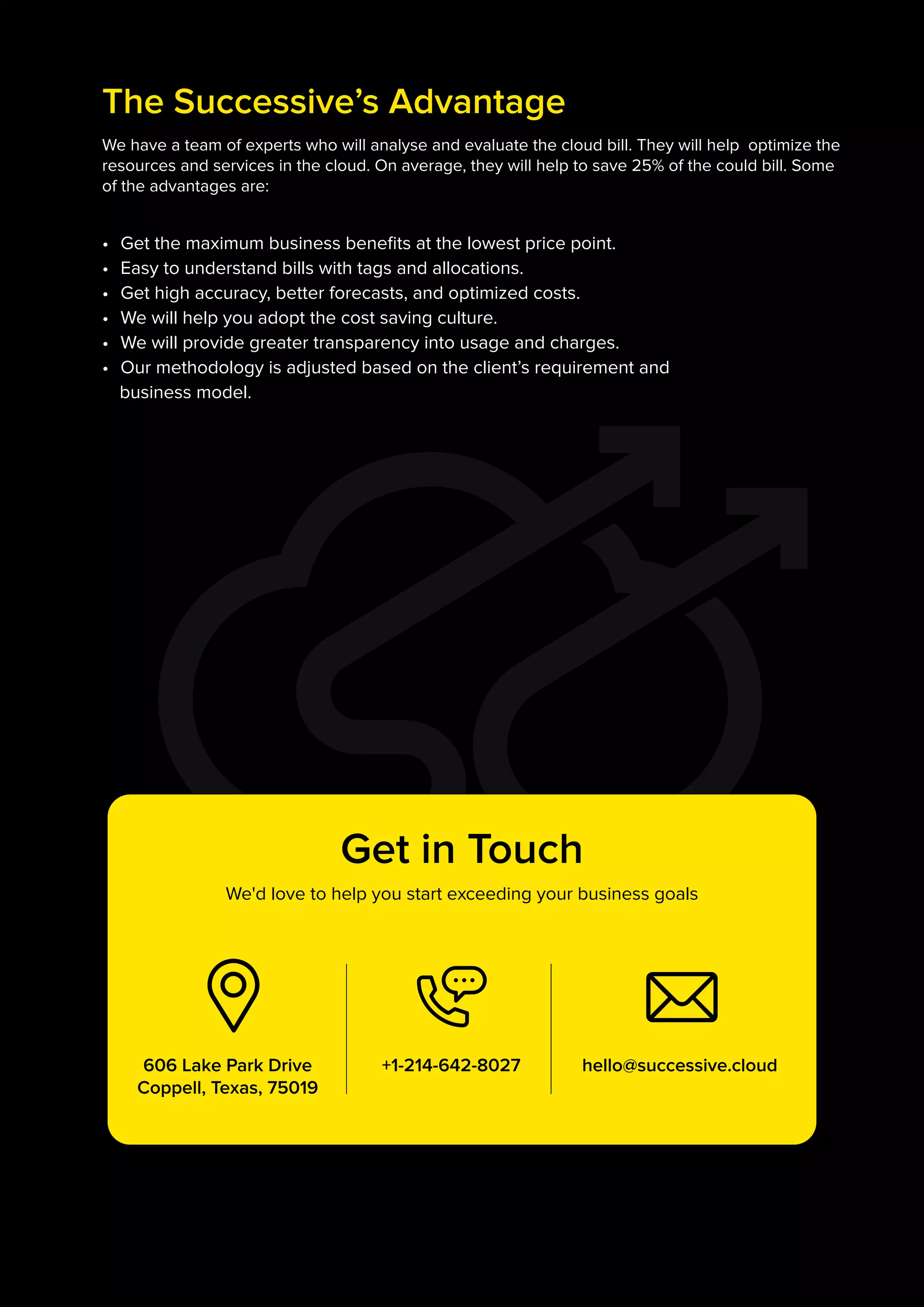 +1-214-642-8027 hello@successive.cloud
606 Lake Park Drive
Coppell, Texas, 75019
Get in Touch
We'd love to help you start exceeding your business goals
We have a team of experts who will analyse and evaluate the cloud bill. They will help optimize the
resources and services in the cloud. On average, they will help to save 25% of the could bill. Some
of the advantages are:
• Get the maximum business benefits at the lowest price point.
• Easy to understand bills with tags and allocations.
• Get high accuracy, better forecasts, and optimized costs.
• We will help you adopt the cost saving culture.
• We will provide greater transparency into usage and charges.
• Our methodology is adjusted based on the client’s requirement and
business model.
The Successive’s Advantage
 