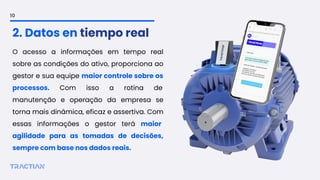 O acesso a informações em tempo real
sobre as condições do ativo, proporciona ao
gestor e sua equipe maior controle sobre os
processos. Com isso a rotina de
manutenção e operação da empresa se
torna mais dinâmica, eficaz e assertiva. Com
essas informações o gestor terá maior
agilidade para as tomadas de decisões,
sempre com base nos dados reais.
2. Datos en tiempo real
10
 