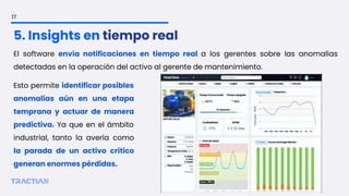 El software envía notificaciones en tiempo real a los gerentes sobre las anomalías
detectadas en la operación del activo al gerente de mantenimiento.
17
5. Insights en tiempo real
Esto permite identificar posibles
anomalías aún en una etapa
temprana y actuar de manera
predictiva. Ya que en el ámbito
industrial, tanto la avería como
la parada de un activo crítico
generan enormes pérdidas.
 