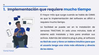 El mayor mito que surge cuando se habla de CMMS
es que la implementación del software es difícil o
requiere mucho tiempo.
La facilidad se puede ver en la instalación de
sensores TRACTIAN. En solo unos minutos, todo el
sistema está instalado y listo para analizar sus
activos. Además del sistema plug & play, el software
es fácil de usar y tiene un tablero intuitivo para que
el usuario tenga una vista más eficiente y directa
de los datos.
19
1. Implementación que requiere mucho tiempo
 
