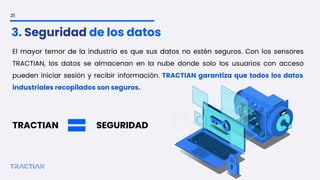 El mayor temor de la industria es que sus datos no estén seguros. Con los sensores
TRACTIAN, los datos se almacenan en la nube donde solo los usuarios con acceso
pueden iniciar sesión y recibir información. TRACTIAN garantiza que todos los datos
industriales recopilados son seguros.
TRACTIAN SEGURIDAD
21
3. Seguridad de los datos
 