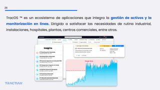 26
TracOS ™ es un ecosistema de aplicaciones que integra la gestión de activos y la
monitorización en línea. Dirigido a satisfacer las necesidades de rutina industrial,
instalaciones, hospitales, plantas, centros comerciales, entre otros.
 