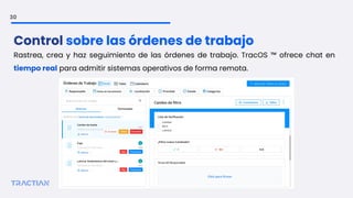 30
Rastrea, crea y haz seguimiento de las órdenes de trabajo. TracOS ™ ofrece chat en
tiempo real para admitir sistemas operativos de forma remota.
Control sobre las órdenes de trabajo
 