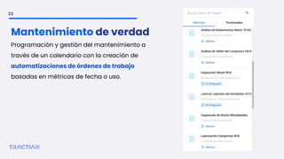 33
Mantenimiento de verdad
Programación y gestión del mantenimiento a
través de un calendario con la creación de
automatizaciones de órdenes de trabajo
basadas en métricas de fecha o uso.
 